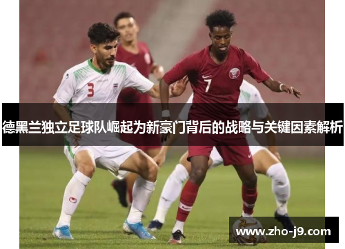 德黑兰独立足球队崛起为新豪门背后的战略与关键因素解析