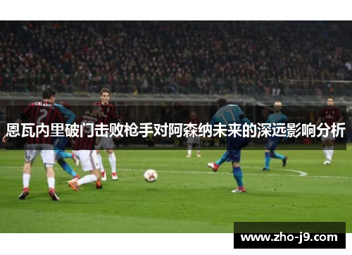 恩瓦内里破门击败枪手对阿森纳未来的深远影响分析