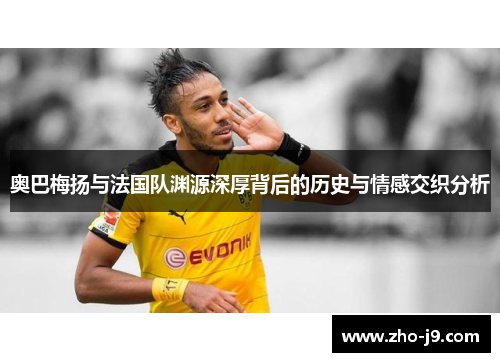 奥巴梅扬与法国队渊源深厚背后的历史与情感交织分析 奥巴梅扬与法国队渊源深厚背后的历史与情感交织分析