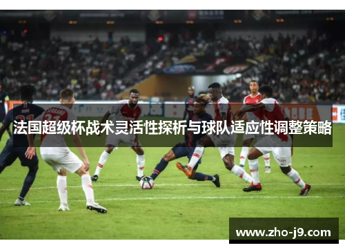 法国超级杯战术灵活性探析与球队适应性调整策略 法国超级杯战术灵活性探析与球队适应性调整策略