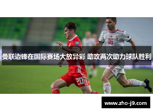 曼联边锋在国际赛场大放异彩 助攻两次助力球队胜利 曼联边锋在国际赛场大放异彩 助攻两次助力球队胜利