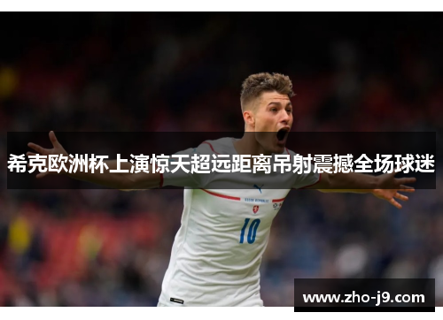 希克欧洲杯上演惊天超远距离吊射震撼全场球迷