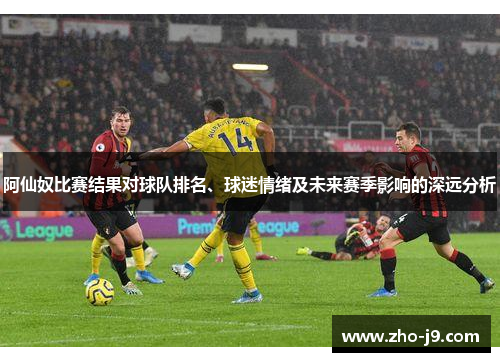 阿仙奴比赛结果对球队排名、球迷情绪及未来赛季影响的深远分析